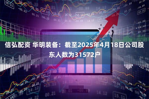 信弘配资 华明装备：截至2025年4月18日公司股东人数为31572户