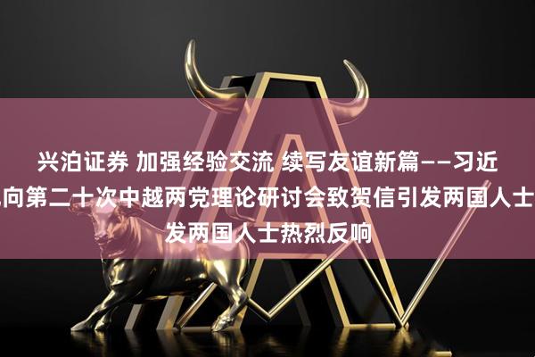 兴泊证券 加强经验交流 续写友谊新篇——习近平总书记向第二十次中越两党理论研讨会致贺信引发两国人士热烈反响