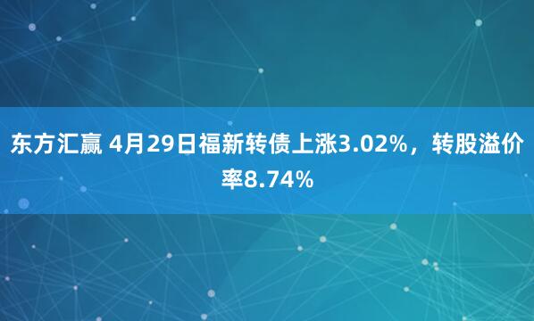 东方汇赢 4月29日福新转债上涨3.02%，转股溢价率8.74%