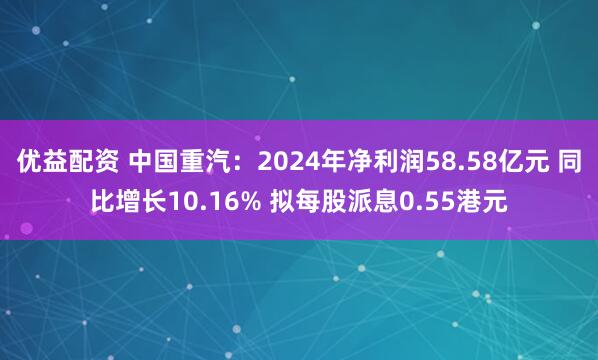 优益配资 中国重汽：2024年净利润58.58亿元 同比增长10.16% 拟每股派息0.55港元