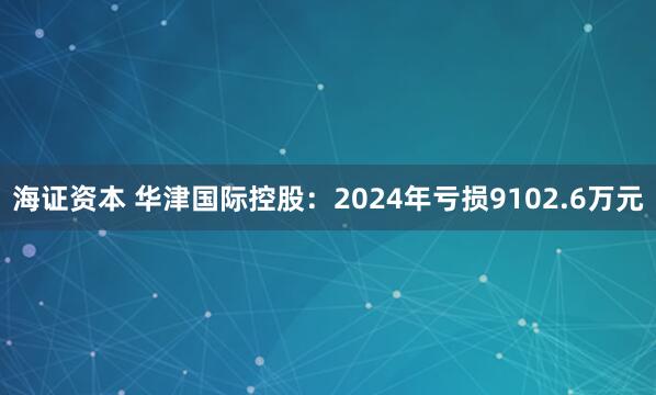 海证资本 华津国际控股：2024年亏损9102.6万元