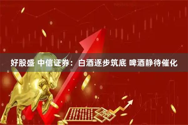 好股盛 中信证券：白酒逐步筑底 啤酒静待催化