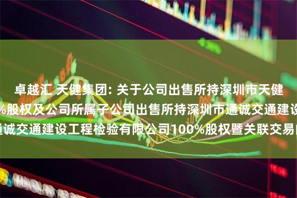 卓越汇 天健集团: 关于公司出售所持深圳市天健工程技术有限公司100%股权及公司所属子公司出售所持深圳市通诚交通建设工程检验有限公司100%股权暨关联交易的公告内容摘要