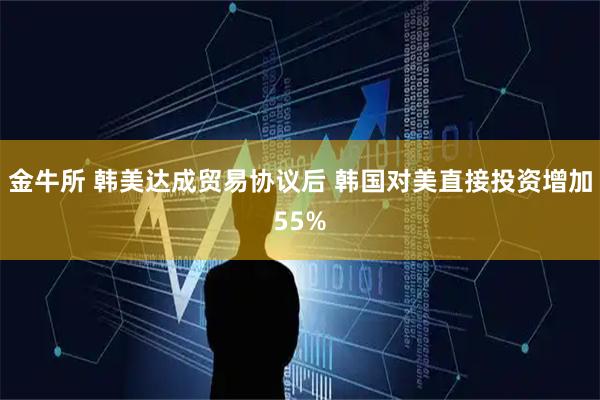金牛所 韩美达成贸易协议后 韩国对美直接投资增加55%