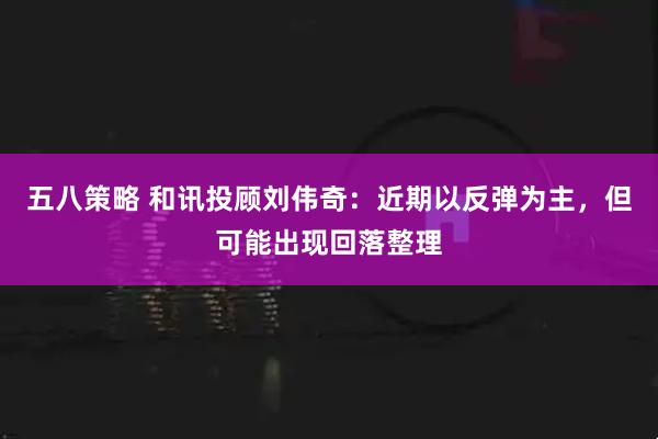 五八策略 和讯投顾刘伟奇：近期以反弹为主，但可能出现回落整理