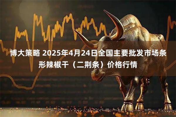 博大策略 2025年4月24日全国主要批发市场条形辣椒干（二荆条）价格行情