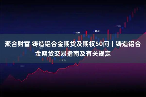 聚合财富 铸造铝合金期货及期权50问｜铸造铝合金期货交易指南及有关规定