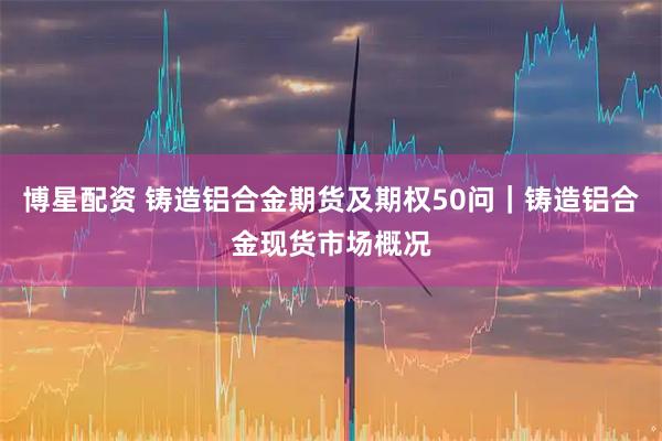 博星配资 铸造铝合金期货及期权50问｜铸造铝合金现货市场概况