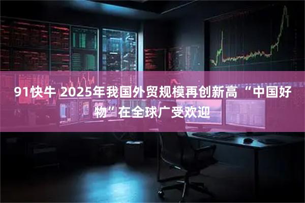 91快牛 2025年我国外贸规模再创新高 “中国好物”在全球广受欢迎