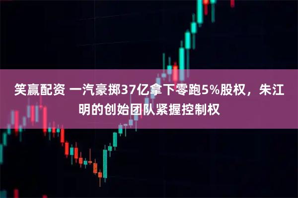 笑赢配资 一汽豪掷37亿拿下零跑5%股权，朱江明的创始团队紧握控制权