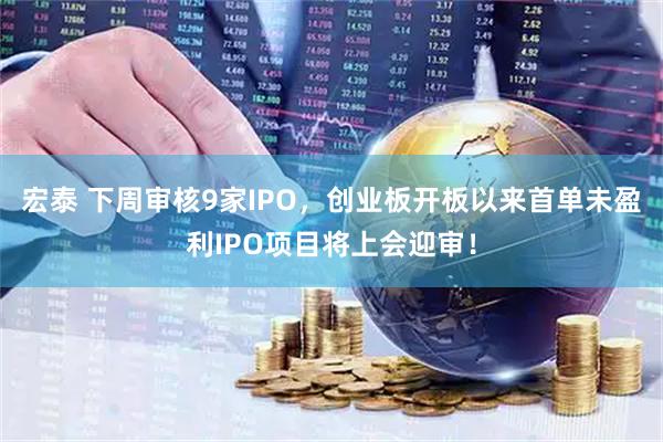 宏泰 下周审核9家IPO，创业板开板以来首单未盈利IPO项目将上会迎审！