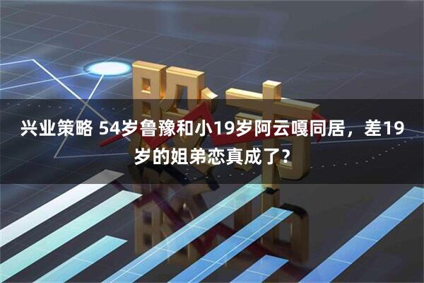 兴业策略 54岁鲁豫和小19岁阿云嘎同居，差19岁的姐弟恋真成了？